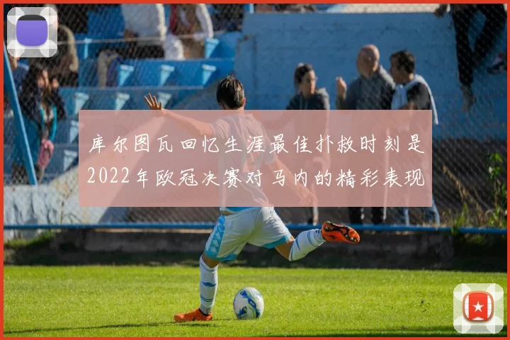 库尔图瓦回忆生涯最佳扑救时刻是2022年欧冠决赛对马内的精彩表现