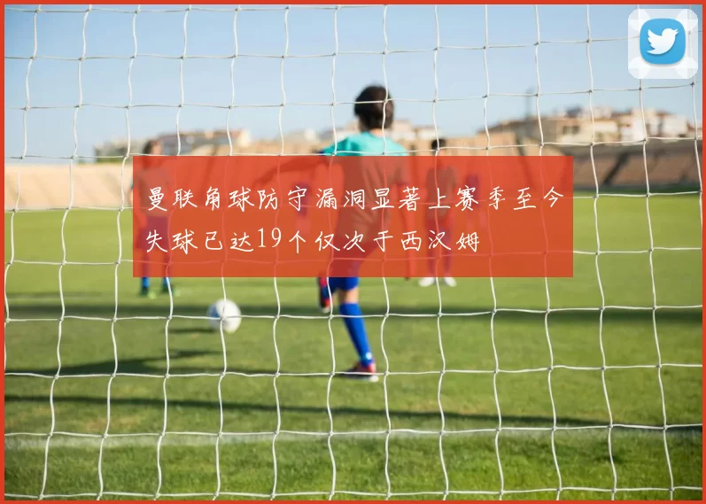 曼联角球防守漏洞显著上赛季至今失球已达19个仅次于西汉姆