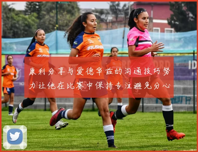 康利分享与爱德华兹的沟通技巧努力让他在比赛中保持专注避免分心