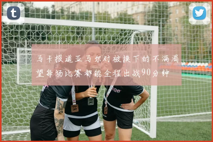 马卡报道亚马尔对被换下的不满渴望每场比赛都能全程出战90分钟