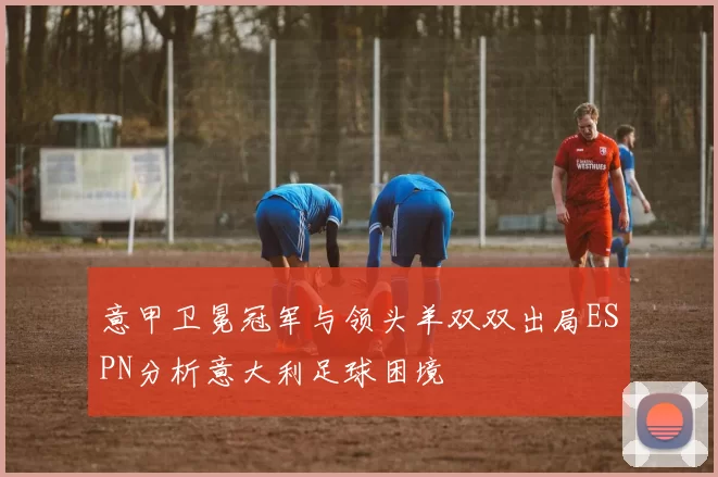 意甲卫冕冠军与领头羊双双出局ESPN分析意大利足球困境