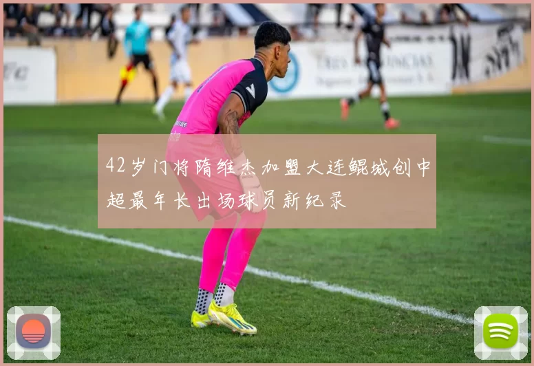 42岁门将隋维杰加盟大连鲲城创中超最年长出场球员新纪录