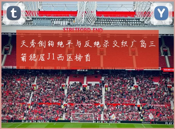 天秀倒钩绝平与反绝杀交织广岛三箭稳居J1西区榜首