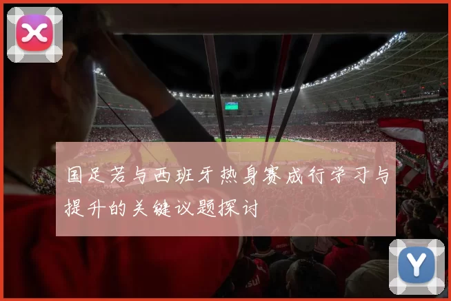 国足若与西班牙热身赛成行学习与提升的关键议题探讨