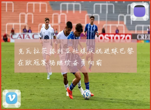 克瓦拉茨赫利亚社媒庆祝进球巴黎在欧冠赛场继续奋勇向前