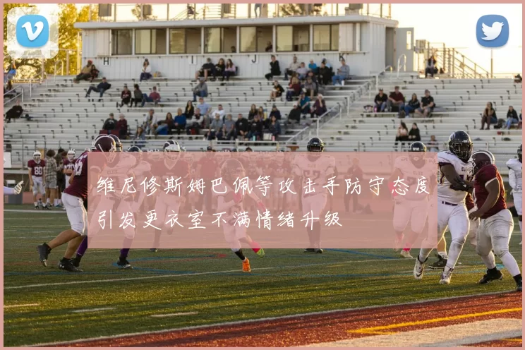 维尼修斯姆巴佩等攻击手防守态度引发更衣室不满情绪升级