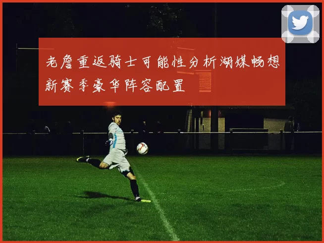 老詹重返骑士可能性分析湖媒畅想新赛季豪华阵容配置